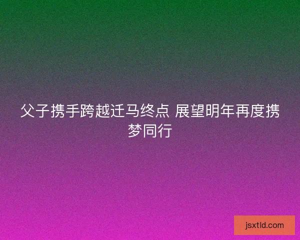 父子携手跨越迁马终点 展望明年再度携梦同行