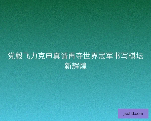 党毅飞力克申真谞再夺世界冠军书写棋坛新辉煌