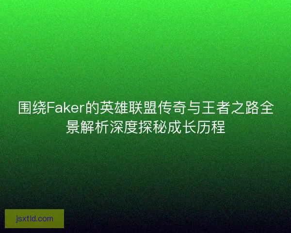围绕Faker的英雄联盟传奇与王者之路全景解析深度探秘成长历程