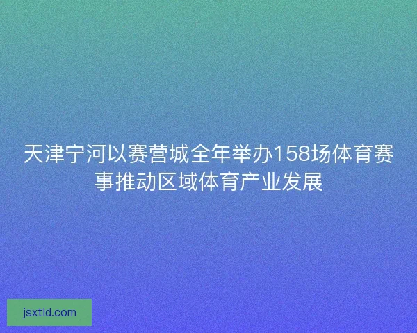 天津宁河以赛营城全年举办158场体育赛事推动区域体育产业发展