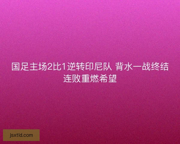 国足主场2比1逆转印尼队 背水一战终结连败重燃希望