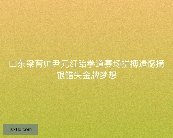 山东梁育帅尹元红跆拳道赛场拼搏遗憾摘银错失金牌梦想