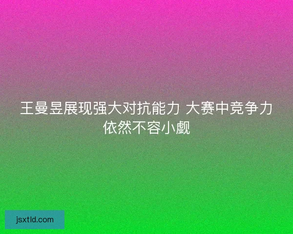 王曼昱展现强大对抗能力 大赛中竞争力依然不容小觑
