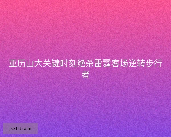 亚历山大关键时刻绝杀雷霆客场逆转步行者