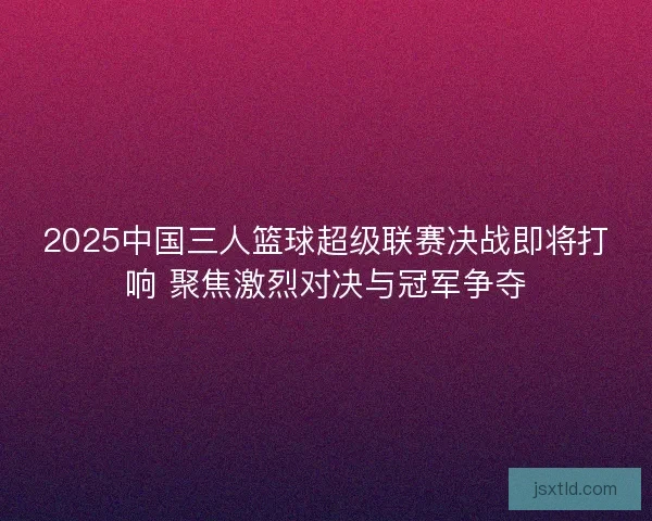 2025中国三人篮球超级联赛决战即将打响 聚焦激烈对决与冠军争夺