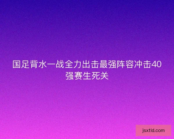 国足背水一战全力出击最强阵容冲击40强赛生死关