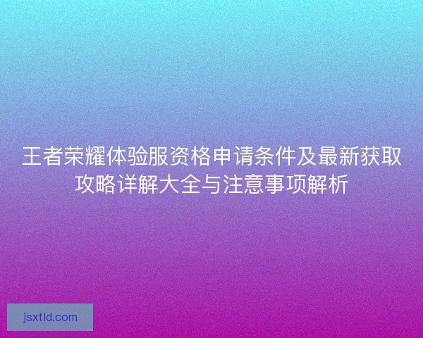 王者荣耀体验服资格申请条件及最新获取攻略详解大全与注意事项解析