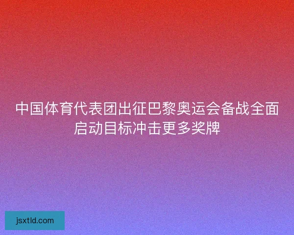 中国体育代表团出征巴黎奥运会备战全面启动目标冲击更多奖牌