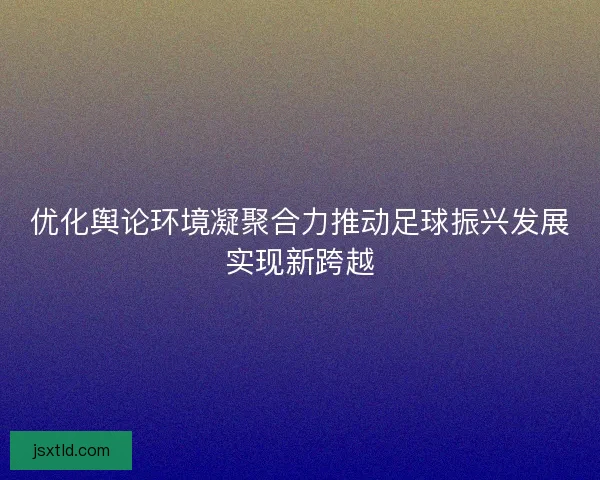 优化舆论环境凝聚合力推动足球振兴发展实现新跨越