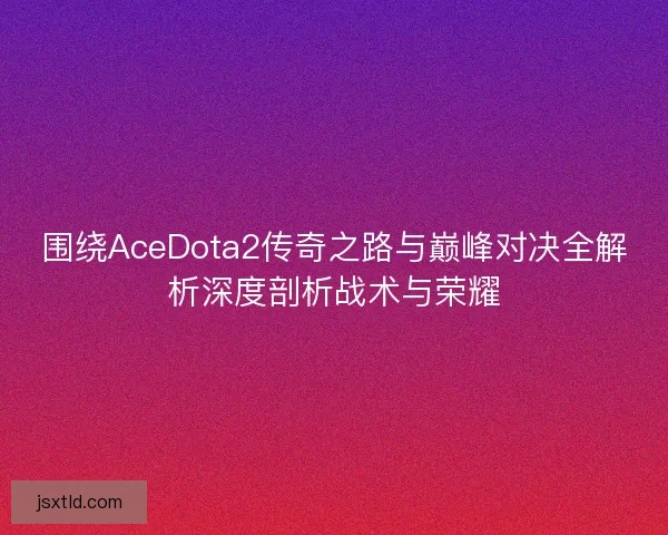 围绕AceDota2传奇之路与巅峰对决全解析深度剖析战术与荣耀