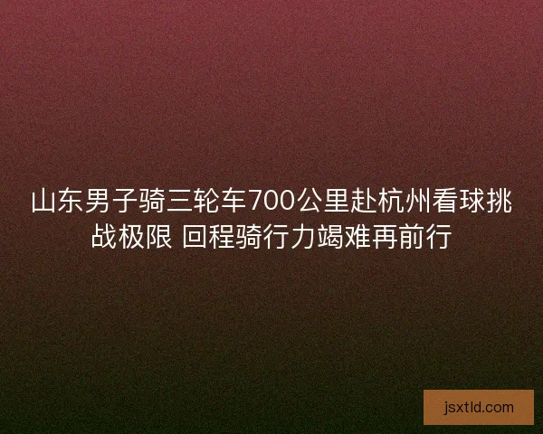 山东男子骑三轮车700公里赴杭州看球挑战极限 回程骑行力竭难再前行
